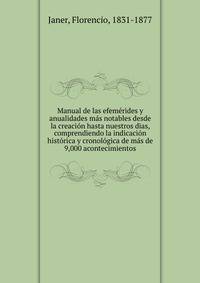 Manual de las efemerides y anualidades mas notables desde la creacion hasta nuestros dias, comprendiendo la indicacion historica y cronologica de mas de 9,000 acontecimientos