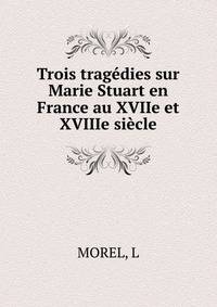 Trois tragedies sur Marie Stuart en France au XVIIe et XVIIIe siecle