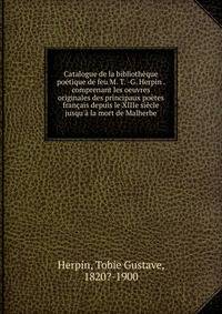 Catalogue de la biblioth?que po?tique de feu M. T. -G. Herpin . comprenant les oeuvres originales des principaux po?tes fran?ais depuis le XIIIe si?cle jusqu'? la mort de Malherbe