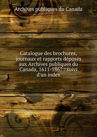 Catalogue des brochures, journaux et rapports d?pos?s aux Archives publiques du Canada, 1611-1867 : suivi d'un index