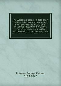 The world's progress: a dictionary of dates. Being a chronological and alphabetical record of all essential facts in the progress of society, from the creation of the world to the present time