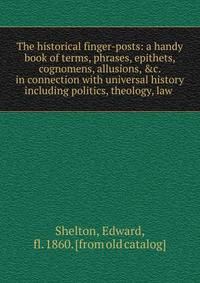 The historical finger-posts: a handy book of terms, phrases, epithets, cognomens, allusions, &amp;c. in connection with universal history including politics, theology, law