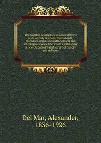 The worship of Augustus Caesar, derived from a study of coins, monuments, calendars, aeras, and astronomical and astrological cycles, the whole establishing a new chronology and survey of history and religion