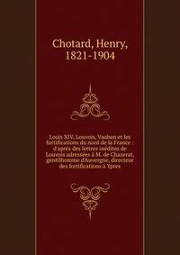 Louis XIV, Louvois, Vauban et les fortifications du nord de la France : d'apr?s des lettres in?dites de Louvois adress?es ? M. de Chazerat, gentilhomme d'Auvergne, directeur des fortifications ? Ypres