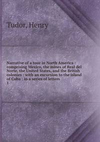Narrative of a tour in North America : comprising Mexico, the mines of Real del Norte, the United States, and the British colonies : with an excursion to the island of Cuba : in a series of letters. 1