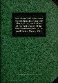 Provisional and permanent constitutions together with the Acts and resolutions of the first session of the Provisional congress of the confederate States. 1861