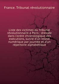 Liste des victimes du Tribunal r?volutionnaire ? Paris : dress?e dans l'ordre chronologique des ex?cutions, suivie d'un relev? num?rique par journ?e et d'un r?pertoire alphab?tique