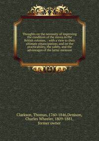 Thoughts on the necessity of improving the condition of the slaves in the British colonies, : with a view to their ultimate emancipation; and on the practicability, the safety, and the advantages of the latter measure