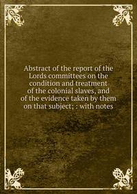 Abstract of the report of the Lords committees on the condition and treatment of the colonial slaves, and of the evidence taken by them on that subject; : with notes