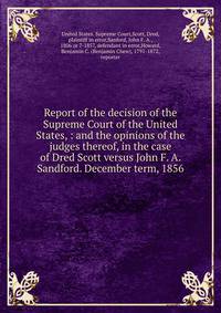 Report of the decision of the Supreme Court of the United States, : and the opinions of the judges thereof, in the case of Dred Scott versus John F. A. Sandford. December term, 1856.