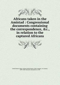 Africans taken in the Amistad : Congressional documents containing the correspondence, &amp;c., in relation to the captured Africans