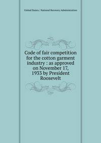 Code of fair competition for the cotton garment industry : as approved on November 17, 1933 by President Roosevelt