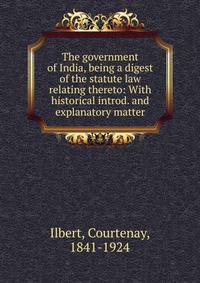 The government of India, being a digest of the statute law relating thereto: With historical introd. and explanatory matter