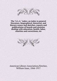 The "A.L.A." index; an index to general literature, biographical, historical, and literary essays and sketches, reports and publicationn of boards and societies dealing with education, health, labor, charities and corrections, etc.