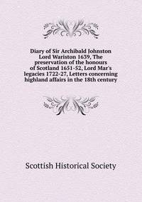 Diary of Sir Archibald Johnston Lord Wariston 1639, The preservation of the honours of Scotland 1651-52, Lord Mar's legacies 1722-27, Letters concerning highland affairs in the 18th century