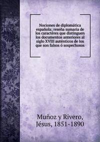 Nociones de diplom?tica espa?ola; rese?a sumaria de los caract?res que distinguen los documentos anteriores al siglo XVIII aut?nticos de los que son falsos ? sospechosos