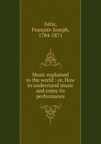 Music explained to the world : or, How to understand music and enjoy its performance