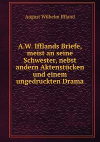 A.W. Ifflands Briefe, meist an seine Schwester, nebst andern Aktenst?cken und einem ungedruckten Drama