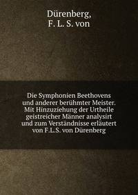 Die Symphonien Beethovens und anderer ber?hmter Meister. Mit Hinzuziehung der Urtheile geistreicher M?nner analysirt und zum Verst?ndnisse erl?utert von F.L.S. von D?renberg