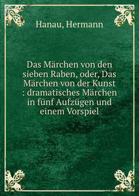 Das M?rchen von den sieben Raben, oder, Das M?rchen von der Kunst : dramatisches M?rchen in f?nf Aufz?gen und einem Vorspiel