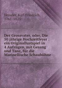 Der Grossvater, oder, Die 50 j?hrige Hochzeitfeyer : ein Originallustspiel in 4 Aufz?gen, mit Gesang und Tanz, f?r die Marinellische Schaub?hne