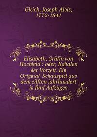 Elisabeth, Gr?fin von Hochfeld : oder, Kabalen der Vorzeit. Ein Original-Schauspiel aus dem eilften Jahrhundert in f?nf Aufz?gen