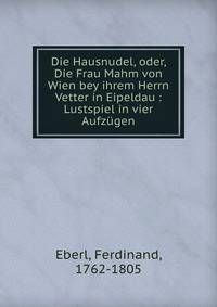 Die Hausnudel, oder, Die Frau Mahm von Wien bey ihrem Herrn Vetter in Eipeldau : Lustspiel in vier Aufz?gen