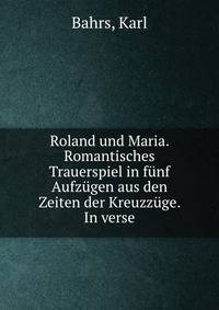 Roland und Maria. Romantisches Trauerspiel in funf Aufzugen aus den Zeiten der Kreuzzuge. In verse