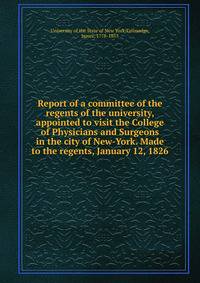 Report of a committee of the regents of the university, appointed to visit the College of Physicians and Surgeons in the city of New-York. Made to the regents, January 12, 1826
