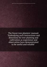 The forest tree planters' manual. "Embodying such instructions and directions for tree planting and cultivation as experience and observation have demonstrated to be useful and reliable"