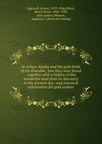 In richest Alaska and the gold fields of the Klondike; how they were found . together with a history of this wonderful land from its discovery to the present day . and practical information for gold seekers