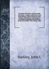 Secretion the source of pleasurable sensations: a thesis, submitted to the examination of the professors of the College of Physicians and Surgeons, and publicly defended before them, in the City of New-York, March, 1823