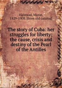 The story of Cuba: her struggles for liberty; the cause, crisis and destiny of the Pearl of the Antilles