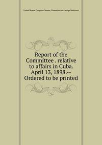 Report of the Committee . relative to affairs in Cuba. April 13, 1898.--Ordered to be printed
