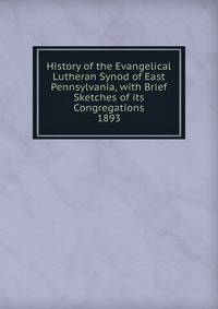 History of the Evangelical Lutheran Synod of East Pennsylvania, with Brief Sketches of its Congregations. 1893