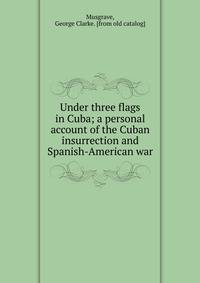 Under three flags in Cuba; a personal account of the Cuban insurrection and Spanish-American war