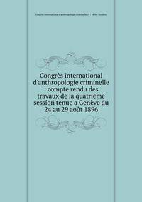 Congr?s international d'anthropologie criminelle : compte rendu des travaux de la quatri?me session tenue a Gen?ve du 24 au 29 ao?t 1896