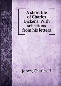 A short life of Charles Dickens. With selections from his letters