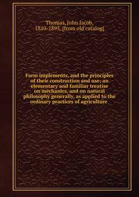 Farm implements, and the principles of their construction and use; an elementary and familiar treatise on mechanics, and on natural philosophy generally, as applied to the ordinary practices of agriculture
