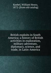 British exploits in South America; a history of British activities in exploration, military adventure, diplomacy, science, and trade, in Latin-America