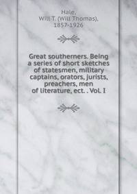 Great southerners. Being a series of short sketches of statesmen, military captains, orators, jurists, preachers, men of literature, ect. . Vol. I