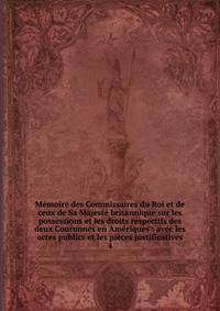 M?moire des Commissaires du Roi et de ceux de Sa Majest? britannique sur les possessions et les droits respectifs des deux Couronnes en Am?riques : avec les actes publics et les pi?ces justificatives