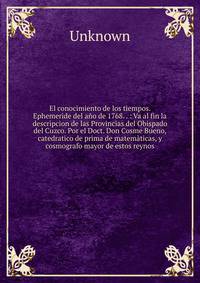 El conocimiento de los tiempos. Ephemeride del a?o de 1768. . : Va al fin la descripcion de las Provincias del Obispado del Cuzco. Por el Doct. Don Cosme Bueno, catedratico de prima de matem?ticas, y cosmografo mayor de estos reynos.