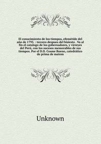 El conocimiento de los tiempos, efem?ride del a?o de 1795. : tercero despues del bisiesto . Va al fin el catalogo de los gobernadores, y virreyes del Per?, con los sucesos memorables de sus tiempos. Por el D.D. Cosme Bueno, catedr?tico de prima de ma