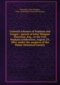 Colonial schemes of Popham and Gorges : speech of John Wingate Thornton, Esq., at the Fort Popham celebration, August 29, 1862, under the auspices of the Maine Historical Society
