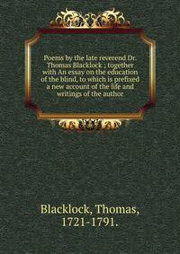 Poems by the late reverend Dr. Thomas Blacklock ; together with An essay on the education of the blind, to which is prefixed a new account of the life and writings of the author.