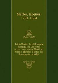 Saint-Martin, le philosophe inconnu : sa vie et ses ?crits : son ma?tre Martinez et leurs groupes d'apr?s des documents ind?dits