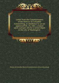 Letter from the Commissioners of the District of Columbia transmitting, in obedience to an act approved Feb. 23, 1881, a report upon a proper site for a union depot in the city of Washington