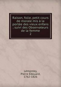 Raison, folie, petit cours de morale mis ? la port?e des vieux enfans ; suivi des Observateurs de la femme