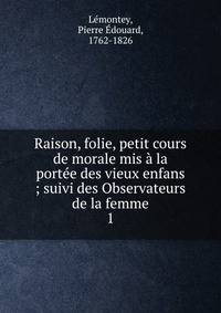 Raison, folie, petit cours de morale mis ? la port?e des vieux enfans ; suivi des Observateurs de la femme